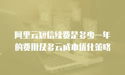 阿里云短信续费是多少一年的费用及多云成本优化策略