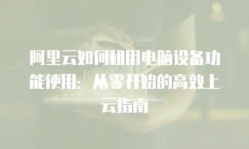 阿里云如何租用电脑设备功能使用：从零开始的高效上云指南