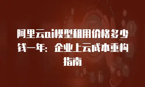 阿里云ai模型租用价格多少钱一年：企业上云成本重构指南