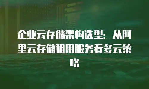 企业云存储架构选型：从阿里云存储租用服务看多云策略