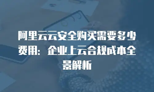 阿里云云安全购买需要多少费用：企业上云合规成本全景解析