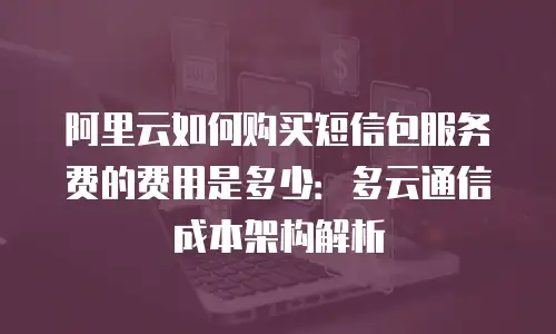 阿里云如何购买短信包服务费的费用是多少：多云通信成本架构解析