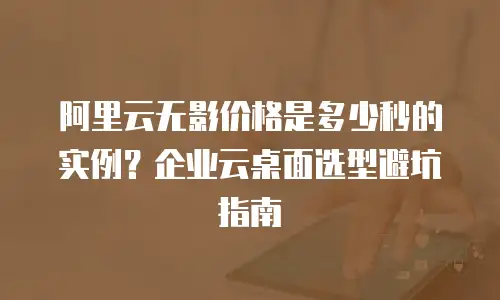 阿里云无影价格是多少秒的实例？企业云桌面选型避坑指南