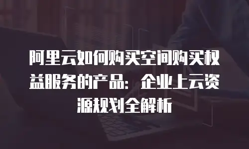 阿里云如何购买空间购买权益服务的产品：企业上云资源规划全解析