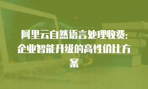 阿里云自然语言处理收费：企业智能升级的高性价比方案