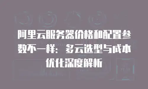 阿里云服务器价格和配置参数不一样：多云选型与成本优化深度解析