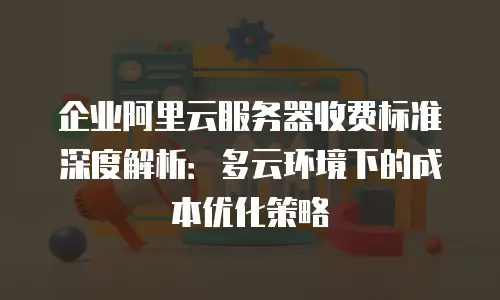 企业阿里云服务器收费标准深度解析：多云环境下的成本优化策略