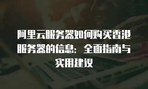 阿里云服务器如何购买香港服务器的信息：全面指南与实用建议