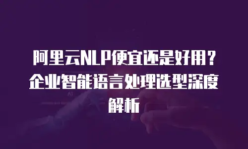 阿里云NLP便宜还是好用？企业智能语言处理选型深度解析