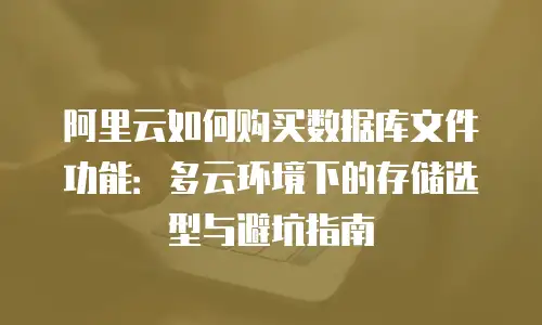 阿里云如何购买数据库文件功能：多云环境下的存储选型与避坑指南