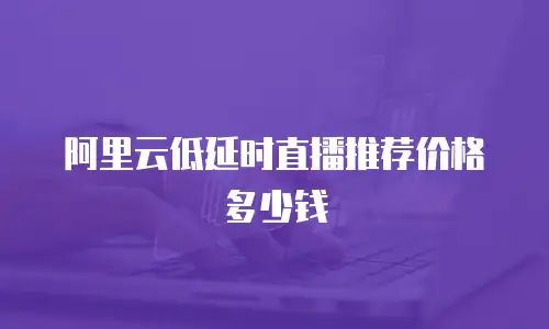 阿里云低延时直播推荐价格多少钱