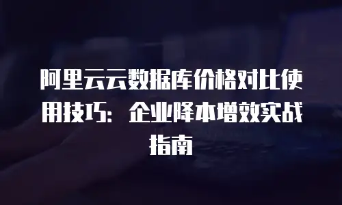 阿里云云数据库价格对比使用技巧：企业降本增效实战指南