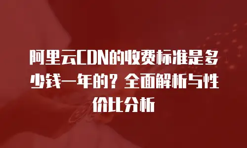 阿里云CDN的收费标准是多少钱一年的？全面解析与性价比分析