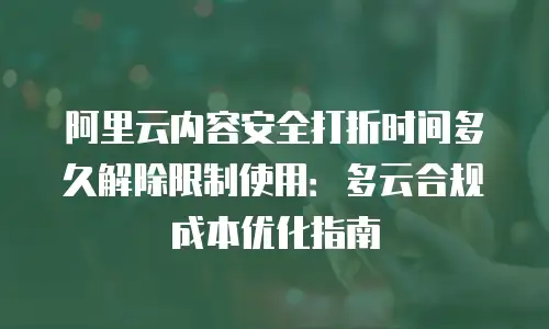 阿里云内容安全打折时间多久解除限制使用：多云合规成本优化指南