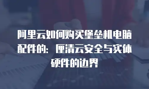 阿里云如何购买堡垒机电脑配件的：厘清云安全与实体硬件的边界
