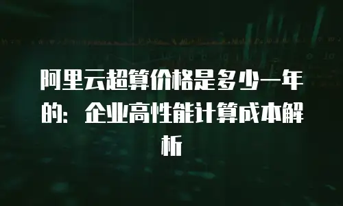 阿里云超算价格是多少一年的：企业高性能计算成本解析