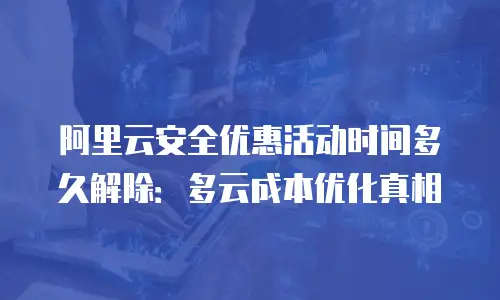 阿里云安全优惠活动时间多久解除：多云成本优化真相