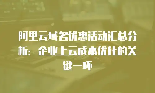 阿里云域名优惠活动汇总分析：企业上云成本优化的关键一环