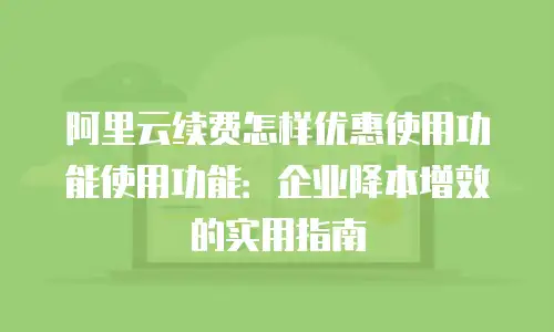 阿里云续费怎样优惠使用功能使用功能：企业降本增效的实用指南