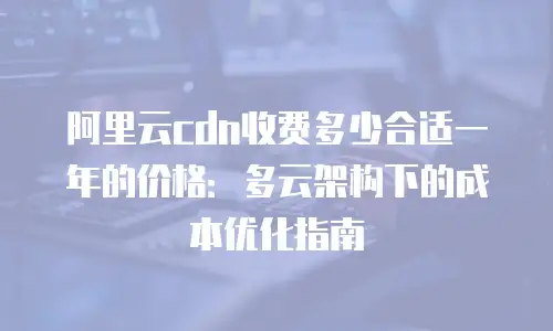 阿里云cdn收费多少合适一年的价格：多云架构下的成本优化指南