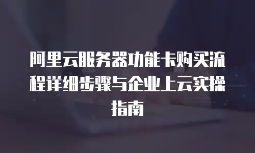 阿里云服务器功能卡购买流程详细步骤与企业上云实操指南
