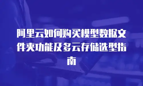 阿里云如何购买模型数据文件夹功能及多云存储选型指南