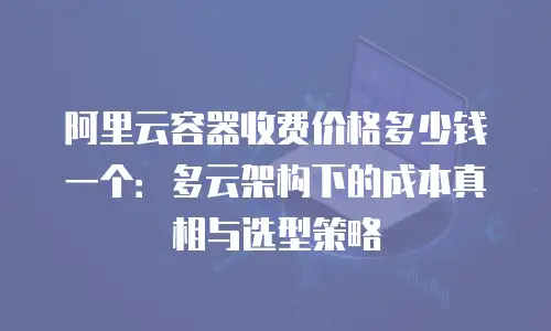 阿里云容器收费价格多少钱一个：多云架构下的成本真相与选型策略