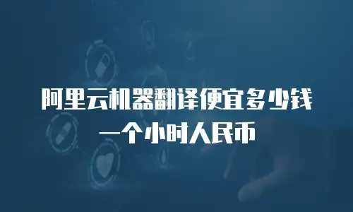阿里云机器翻译便宜多少钱一个小时人民币
