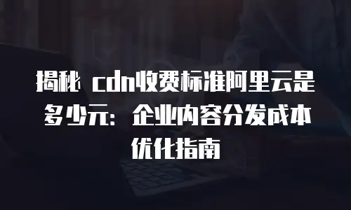 揭秘 cdn收费标准阿里云是多少元：企业内容分发成本优化指南