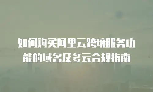 如何购买阿里云跨境服务功能的域名及多云合规指南