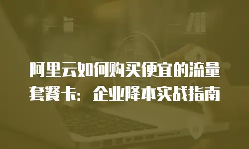 阿里云如何购买便宜的流量套餐卡：企业降本实战指南