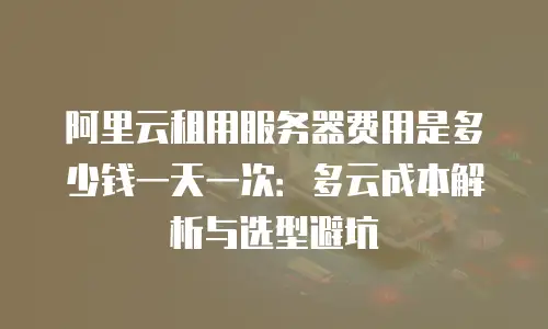 阿里云租用服务器费用是多少钱一天一次：多云成本解析与选型避坑