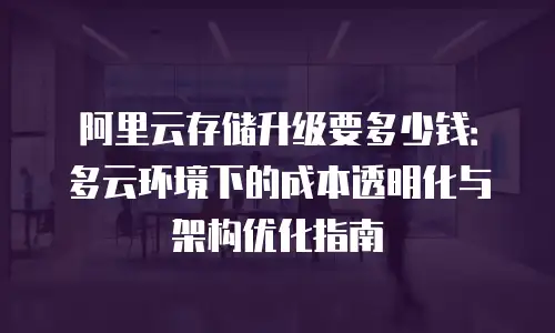 阿里云存储升级要多少钱：多云环境下的成本透明化与架构优化指南