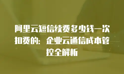 阿里云短信续费多少钱一次扣费的：企业云通信成本管控全解析