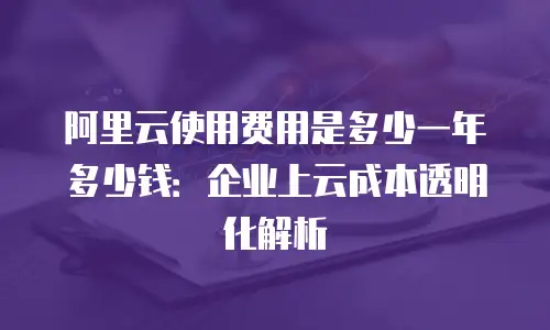 阿里云使用费用是多少一年多少钱：企业上云成本透明化解析