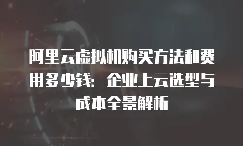 阿里云虚拟机购买方法和费用多少钱：企业上云选型与成本全景解析