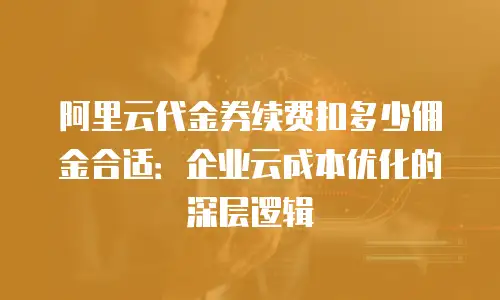 阿里云代金券续费扣多少佣金合适：企业云成本优化的深层逻辑