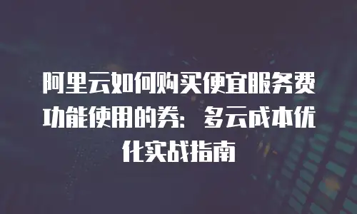 阿里云如何购买便宜服务费功能使用的券：多云成本优化实战指南