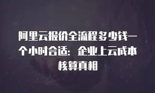 阿里云报价全流程多少钱一个小时合适：企业上云成本核算真相