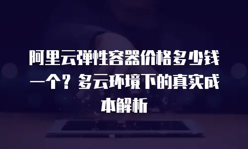 阿里云弹性容器价格多少钱一个？多云环境下的真实成本解析