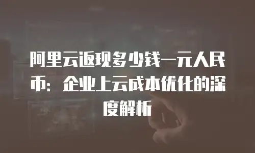 阿里云返现多少钱一元人民币：企业上云成本优化的深度解析