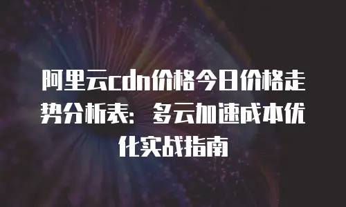 阿里云cdn价格今日价格走势分析表：多云加速成本优化实战指南