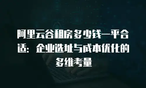 阿里云谷租房多少钱一平合适：企业选址与成本优化的多维考量