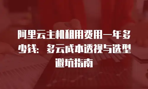 阿里云主机租用费用一年多少钱：多云成本透视与选型避坑指南
