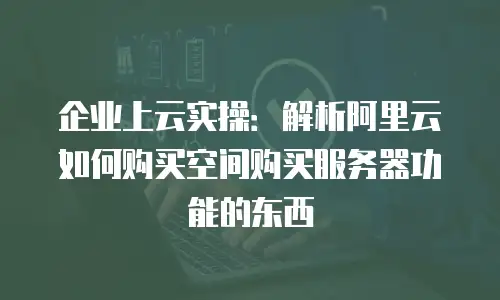 企业上云实操：解析阿里云如何购买空间购买服务器功能的东西