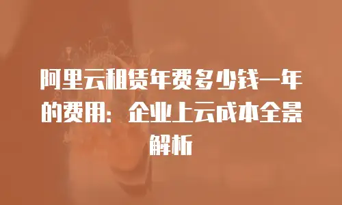 阿里云租赁年费多少钱一年的费用：企业上云成本全景解析