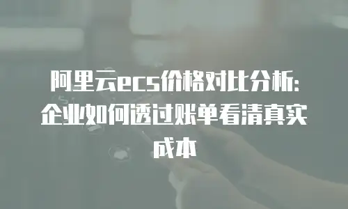 阿里云ecs价格对比分析：企业如何透过账单看清真实成本