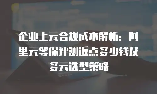 企业上云合规成本解析：阿里云等保评测返点多少钱及多云选型策略