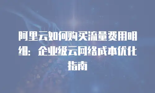 阿里云如何购买流量费用明细：企业级云网络成本优化指南