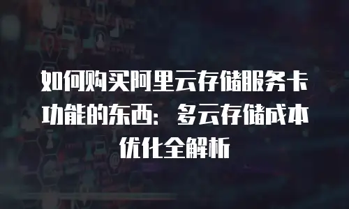 如何购买阿里云存储服务卡功能的东西：多云存储成本优化全解析